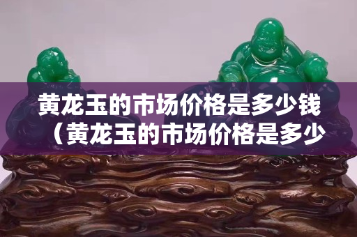 黄龙玉的市场价格是多少钱（黄龙玉的市场价格是多少钱一个）