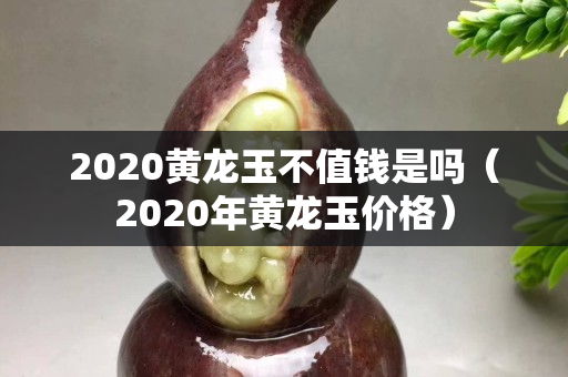 2020黄龙玉不值钱是吗（2020年黄龙玉价格）