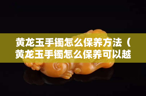 黄龙玉手镯怎么保养方法（黄龙玉手镯怎么保养可以越戴越透）