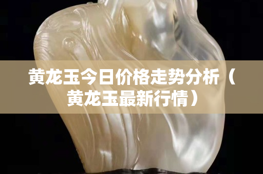 黄龙玉今日价格走势分析（黄龙玉最新行情）