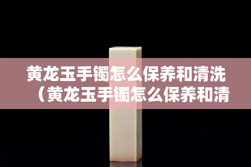 黄龙玉手镯怎么保养和清洗（黄龙玉手镯怎么保养和清洗方法）