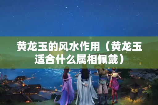 黄龙玉的风水作用（黄龙玉适合什么属相佩戴）