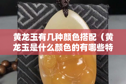 黄龙玉有几种颜色搭配（黄龙玉是什么颜色的有哪些特点）