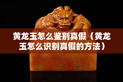 黄龙玉怎么鉴别真假（黄龙玉怎么识别真假的方法）