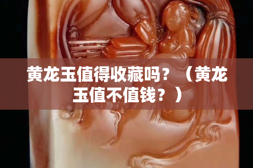 黄龙玉值得收藏吗？（黄龙玉值不值钱？）