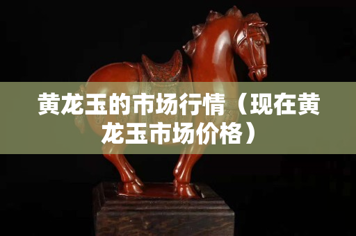 黄龙玉的市场行情（现在黄龙玉市场价格）