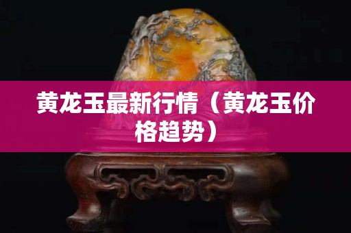 黄龙玉最新行情（黄龙玉价格趋势）