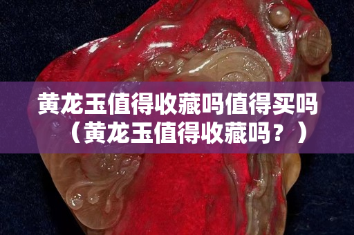 黄龙玉值得收藏吗值得买吗（黄龙玉值得收藏吗？）