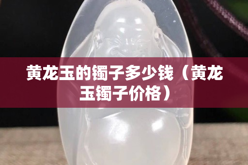 黄龙玉的镯子多少钱（黄龙玉镯子价格）