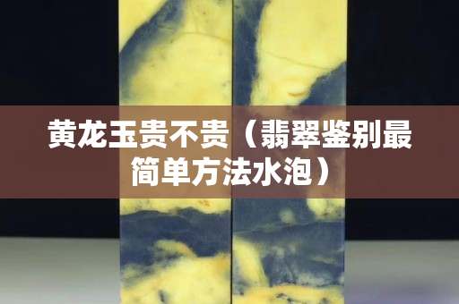 黄龙玉贵不贵（翡翠鉴别最简单方法水泡）