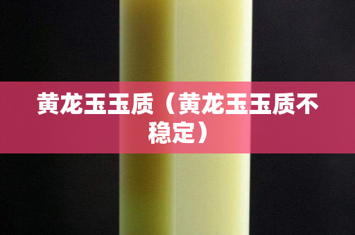 黄龙玉玉质（黄龙玉玉质不稳定）
