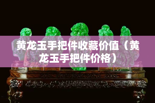 黄龙玉手把件收藏价值（黄龙玉手把件价格）