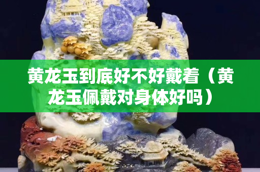 黄龙玉到底好不好戴着（黄龙玉佩戴对身体好吗）