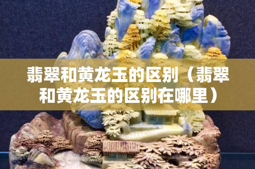 翡翠和黄龙玉的区别（翡翠和黄龙玉的区别在哪里）