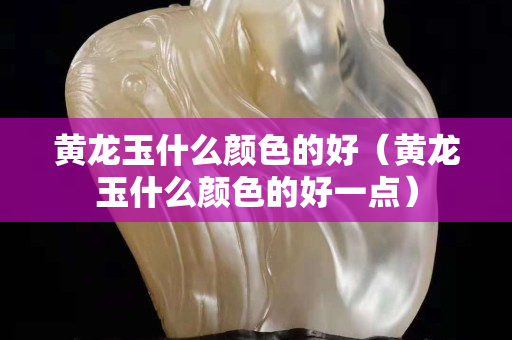 黄龙玉什么颜色的好（黄龙玉什么颜色的好一点）