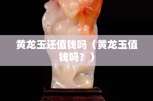 黄龙玉还值钱吗（黄龙玉值钱吗？）