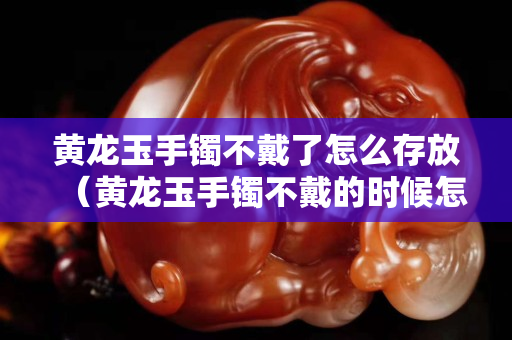 黄龙玉手镯不戴了怎么存放（黄龙玉手镯不戴的时候怎么放）