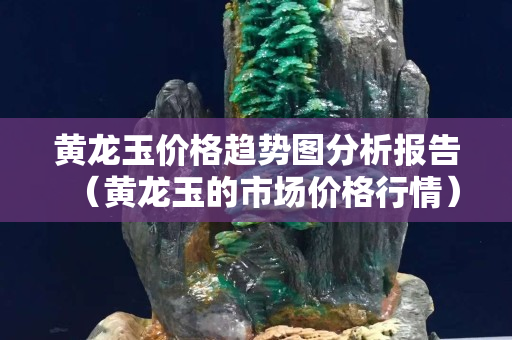 黄龙玉价格趋势图分析报告（黄龙玉的市场价格行情）