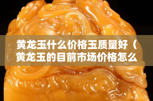 黄龙玉什么价格玉质量好（黄龙玉的目前市场价格怎么样）