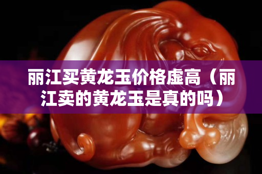 丽江买黄龙玉价格虚高（丽江卖的黄龙玉是真的吗）