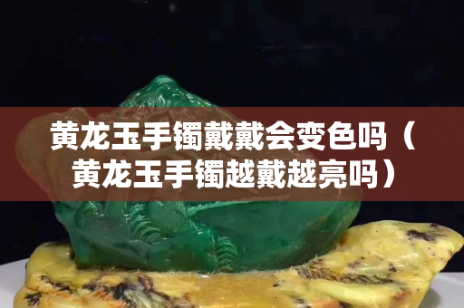 黄龙玉手镯戴戴会变色吗（黄龙玉手镯越戴越亮吗）