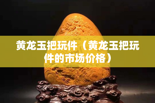 黄龙玉把玩件（黄龙玉把玩件的市场价格）