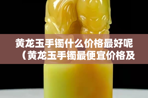 黄龙玉手镯什么价格最好呢（黄龙玉手镯最便宜价格及图片）