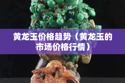 黄龙玉价格趋势（黄龙玉的市场价格行情）