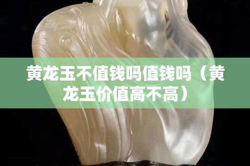 黄龙玉不值钱吗值钱吗（黄龙玉价值高不高）