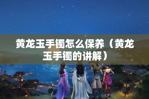 黄龙玉手镯怎么保养（黄龙玉手镯的讲解）