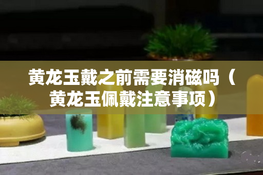 黄龙玉戴之前需要消磁吗（黄龙玉佩戴注意事项）