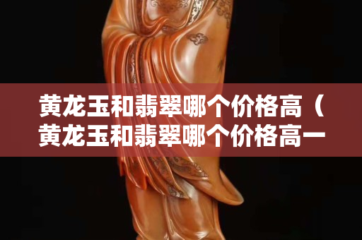 黄龙玉和翡翠哪个价格高（黄龙玉和翡翠哪个价格高一点）