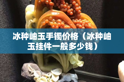冰种岫玉手镯价格（冰种岫玉挂件一般多少钱）