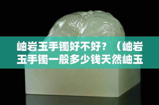 岫岩玉手镯好不好？（岫岩玉手镯一般多少钱天然岫玉手镯价格）