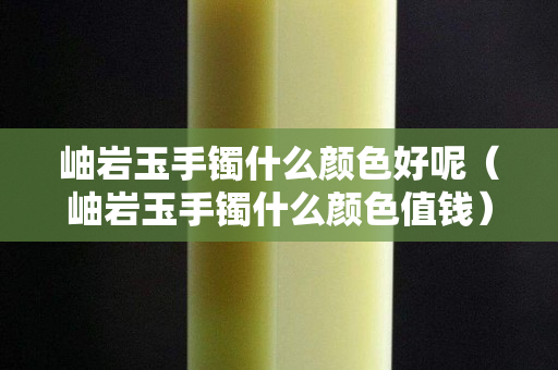 岫岩玉手镯什么颜色好呢（岫岩玉手镯什么颜色值钱）