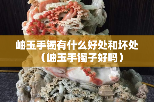 岫玉手镯有什么好处和坏处（岫玉手镯子好吗）