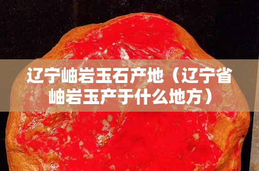 辽宁岫岩玉石产地（辽宁省岫岩玉产于什么地方）
