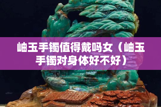 岫玉手镯值得戴吗女（岫玉手镯对身体好不好）