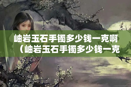 岫岩玉石手镯多少钱一克啊（岫岩玉石手镯多少钱一克啊图片）