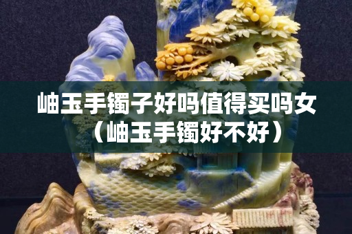 岫玉手镯子好吗值得买吗女（岫玉手镯好不好）