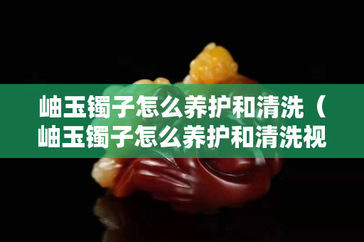 岫玉镯子怎么养护和清洗（岫玉镯子怎么养护和清洗视频）