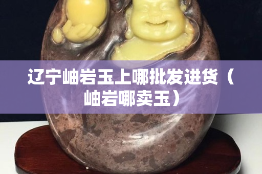 辽宁岫岩玉上哪批发进货（岫岩哪卖玉）