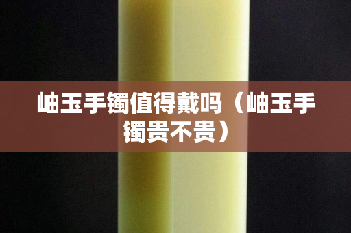 岫玉手镯值得戴吗（岫玉手镯贵不贵）