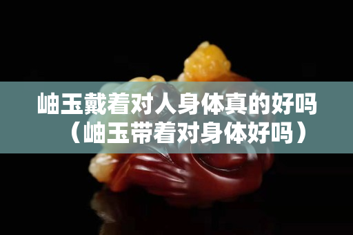 岫玉戴着对人身体真的好吗（岫玉带着对身体好吗）