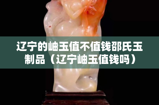 辽宁的岫玉值不值钱邵氏玉制品（辽宁岫玉值钱吗）