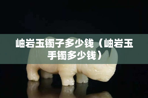 岫岩玉镯子多少钱（岫岩玉手镯多少钱）