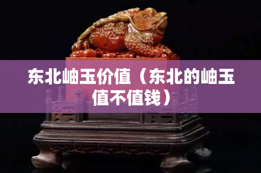 东北岫玉价值（东北的岫玉值不值钱）