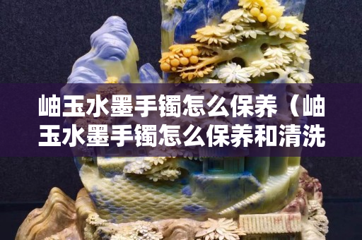 岫玉水墨手镯怎么保养（岫玉水墨手镯怎么保养和清洗）