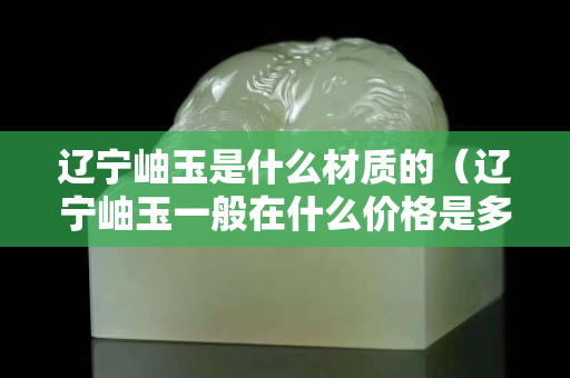 辽宁岫玉是什么材质的（辽宁岫玉一般在什么价格是多少）
