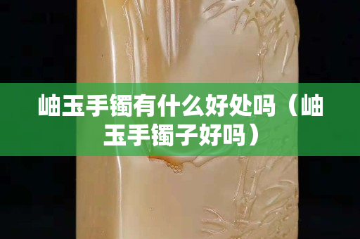 岫玉手镯有什么好处吗（岫玉手镯子好吗）
